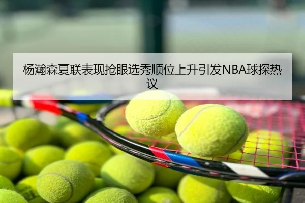 杨瀚森夏联表现抢眼选秀顺位上升引发NBA球探热议